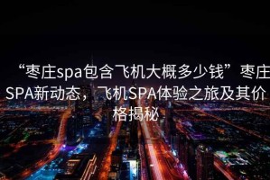 “棗莊spa包含飛機(jī)大概多少錢”棗莊SPA新動態(tài)，飛機(jī)SPA體驗(yàn)之旅及其價格揭秘