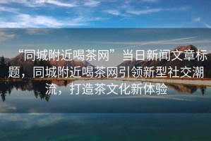 “同城附近喝茶網(wǎng)”當(dāng)日新聞文章標(biāo)題，同城附近喝茶網(wǎng)引領(lǐng)新型社交潮流，打造茶文化新體驗(yàn)