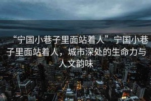 “寧國小巷子里面站著人”寧國小巷子里面站著人，城市深處的生命力與人文韻味