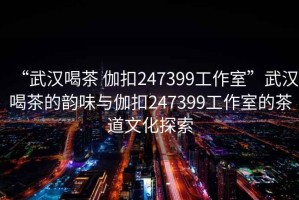 “武漢喝茶 伽扣247399工作室”武漢喝茶的韻味與伽扣247399工作室的茶道文化探索