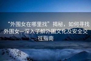 “外圍女在哪里找”揭秘，如何尋找外圍女—深入了解外圍文化及安全交往指南