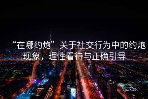“在哪約炮”關(guān)于社交行為中的約炮現(xiàn)象，理性看待與正確引導(dǎo)