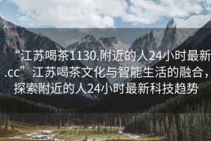 “江蘇喝茶1130.附近的人24小時最新.cc”江蘇喝茶文化與智能生活的融合，探索附近的人24小時最新科技趨勢
