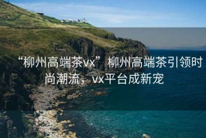 “柳州高端茶vx”柳州高端茶引領(lǐng)時(shí)尚潮流，vx平臺(tái)成新寵