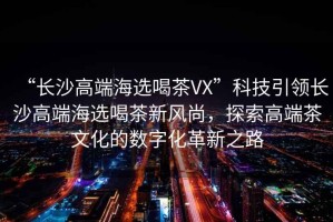 “長沙高端海選喝茶VX”科技引領(lǐng)長沙高端海選喝茶新風(fēng)尚，探索高端茶文化的數(shù)字化革新之路