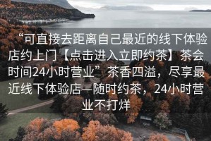 “可直接去距離自己最近的線下體驗店約上門【點擊進入立即約茶】茶會時間24小時營業(yè)”茶香四溢，盡享最近線下體驗店—隨時約茶，24小時營業(yè)不打烊