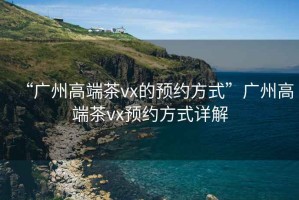 “廣州高端茶vx的預(yù)約方式”廣州高端茶vx預(yù)約方式詳解