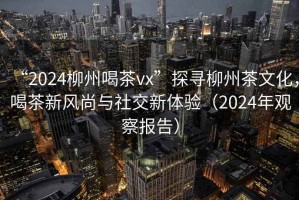 “2024柳州喝茶vx”探尋柳州茶文化，喝茶新風(fēng)尚與社交新體驗（2024年觀察報告）