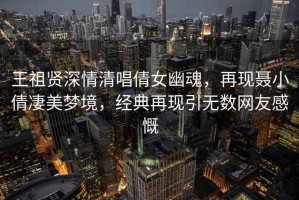 王祖賢深情清唱倩女幽魂，再現(xiàn)聶小倩凄美夢境，經(jīng)典再現(xiàn)引無數(shù)網(wǎng)友感慨