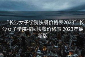 “長沙女子學(xué)院快餐價格表2023”長沙女子學(xué)院校園快餐價格表 2023年最新版