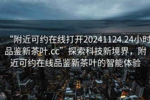 “附近可約在線打開20241124.24小時品鑒新茶葉.cc”探索科技新境界，附近可約在線品鑒新茶葉的智能體驗(yàn)