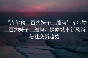 “庫爾勒二百約妹子二維碼”庫爾勒二百約妹子二維碼，探索城市新風(fēng)尚與社交新趨勢