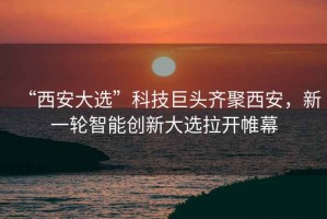 “西安大選”科技巨頭齊聚西安，新一輪智能創(chuàng)新大選拉開帷幕