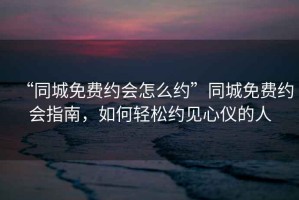 “同城免費(fèi)約會怎么約”同城免費(fèi)約會指南，如何輕松約見心儀的人