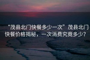 “茂縣北門快餐多少一次”茂縣北門快餐價(jià)格揭秘，一次消費(fèi)究竟多少？