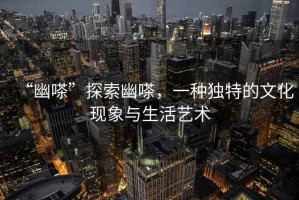“幽嗏”探索幽嗏，一種獨(dú)特的文化現(xiàn)象與生活藝術(shù)