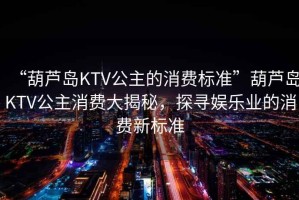 “葫蘆島KTV公主的消費(fèi)標(biāo)準(zhǔn)”葫蘆島KTV公主消費(fèi)大揭秘，探尋娛樂業(yè)的消費(fèi)新標(biāo)準(zhǔn)