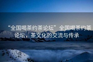 “全國(guó)喝茶約茶論壇”全國(guó)喝茶約茶論壇，茶文化的交流與傳承