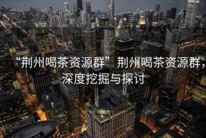 “荊州喝茶資源群”荊州喝茶資源群，深度挖掘與探討