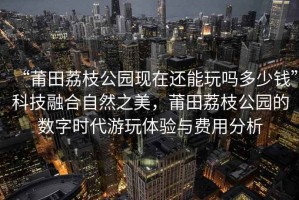 “莆田荔枝公園現(xiàn)在還能玩嗎多少錢”科技融合自然之美，莆田荔枝公園的數(shù)字時代游玩體驗與費用分析