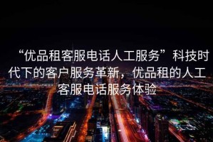 “優(yōu)品租客服電話人工服務(wù)”科技時代下的客戶服務(wù)革新，優(yōu)品租的人工客服電話服務(wù)體驗