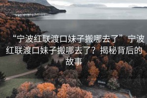 “寧波紅聯(lián)渡口妹子搬哪去了”寧波紅聯(lián)渡口妹子搬哪去了？揭秘背后的故事
