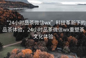 “24小時(shí)品茶微信wx”科技革新下的品茶體驗(yàn)，24小時(shí)品茶微信wx重塑茶文化體驗(yàn)