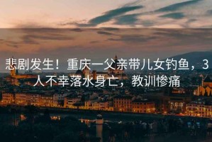 悲劇發(fā)生！重慶一父親帶兒女釣魚，3人不幸落水身亡，教訓(xùn)慘痛