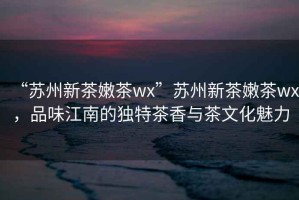 “蘇州新茶嫩茶wx”蘇州新茶嫩茶wx，品味江南的獨(dú)特茶香與茶文化魅力