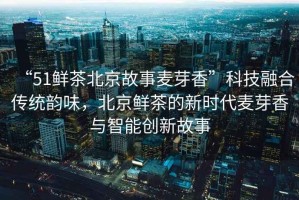 “51鮮茶北京故事麥芽香”科技融合傳統(tǒng)韻味，北京鮮茶的新時(shí)代麥芽香與智能創(chuàng)新故事