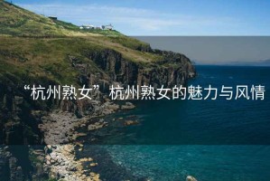 “杭州熟女”杭州熟女的魅力與風(fēng)情