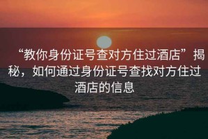 “教你身份證號查對方住過酒店”揭秘，如何通過身份證號查找對方住過酒店的信息