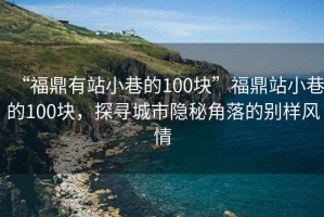 “福鼎有站小巷的100塊”福鼎站小巷的100塊，探尋城市隱秘角落的別樣風(fēng)情
