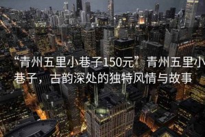 “青州五里小巷子150元”青州五里小巷子，古韻深處的獨特風(fēng)情與故事