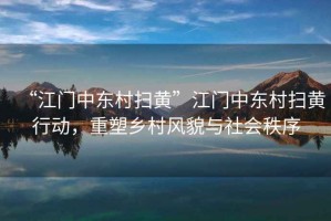 “江門中東村掃黃”江門中東村掃黃行動，重塑鄉(xiāng)村風(fēng)貌與社會秩序