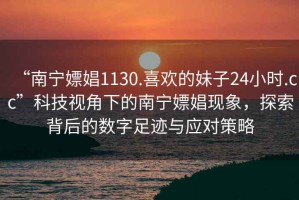 “南寧嫖娼1130.喜歡的妹子24小時.cc”科技視角下的南寧嫖娼現(xiàn)象，探索背后的數(shù)字足跡與應(yīng)對策略