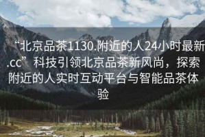 “北京品茶1130.附近的人24小時(shí)最新.cc”科技引領(lǐng)北京品茶新風(fēng)尚，探索附近的人實(shí)時(shí)互動(dòng)平臺(tái)與智能品茶體驗(yàn)