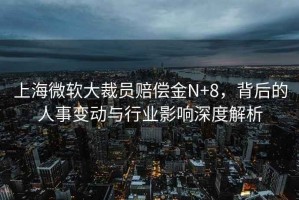 上海微軟大裁員賠償金N+8，背后的人事變動與行業(yè)影響深度解析