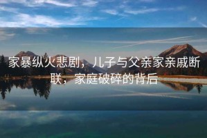家暴縱火悲劇，兒子與父親家親戚斷聯(lián)，家庭破碎的背后