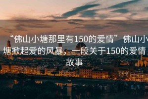 “佛山小塘那里有150的愛情”佛山小塘掀起愛的風(fēng)暴，一段關(guān)于150的愛情故事