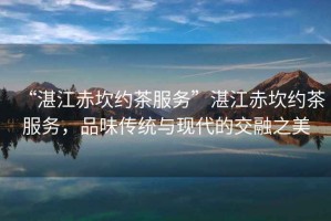 “湛江赤坎約茶服務(wù)”湛江赤坎約茶服務(wù)，品味傳統(tǒng)與現(xiàn)代的交融之美