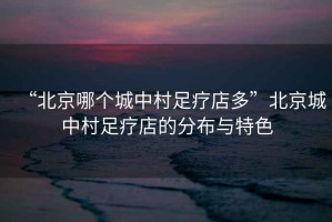 “北京哪個城中村足療店多”北京城中村足療店的分布與特色