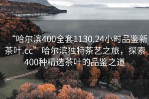 “哈爾濱400全套1130.24小時(shí)品鑒新茶葉.cc”哈爾濱獨(dú)特茶藝之旅，探索400種精選茶葉的品鑒之道
