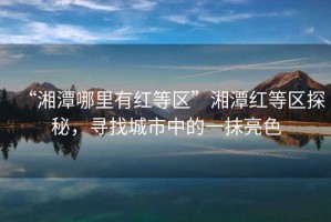 “湘潭哪里有紅等區(qū)”湘潭紅等區(qū)探秘，尋找城市中的一抹亮色