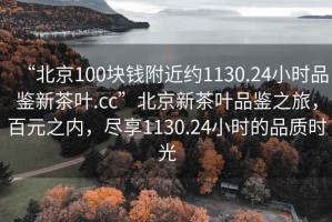 “北京100塊錢(qián)附近約1130.24小時(shí)品鑒新茶葉.cc”北京新茶葉品鑒之旅，百元之內(nèi)，盡享1130.24小時(shí)的品質(zhì)時(shí)光