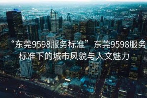 “東莞9598服務(wù)標(biāo)準(zhǔn)”東莞9598服務(wù)標(biāo)準(zhǔn)下的城市風(fēng)貌與人文魅力
