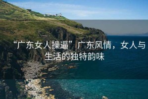 “廣東女人操逼”廣東風(fēng)情，女人與生活的獨特韻味