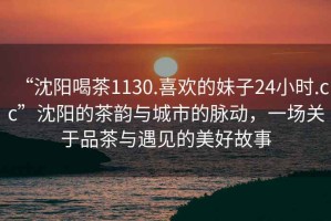 “沈陽喝茶1130.喜歡的妹子24小時.cc”沈陽的茶韻與城市的脈動，一場關(guān)于品茶與遇見的美好故事