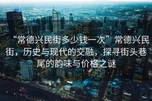 “常德興民街多少錢(qián)一次”常德興民街，歷史與現(xiàn)代的交融，探尋街頭巷尾的韻味與價(jià)格之謎
