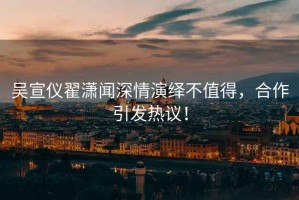 吳宣儀翟瀟聞深情演繹不值得，合作引發(fā)熱議！